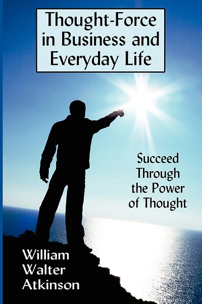 Thought-force In Business And Everyday Life: Succeed Through The Power Of Thought