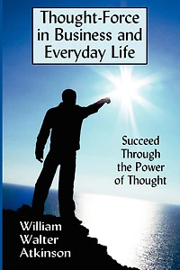 Thought-force In Business And Everyday Life: Succeed Through The Power Of Thought