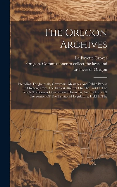 The Oregon Archives: Including The Journals, Governors' Messages And Public Papers Of Oregon, From The Earliest Attempt On The Part Of The People To Form A Government, Down To, And Inclusive Of The Session Of The Territorial Legislature, Held In The