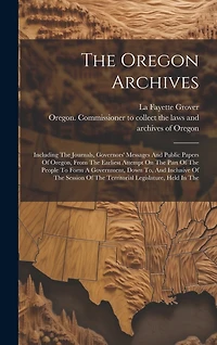 The Oregon Archives: Including The Journals, Governors' Messages And Public Papers Of Oregon, From The Earliest Attempt On The Part Of The People To Form A Government, Down To, And Inclusive Of The Session Of The Territorial Legislature, Held In The