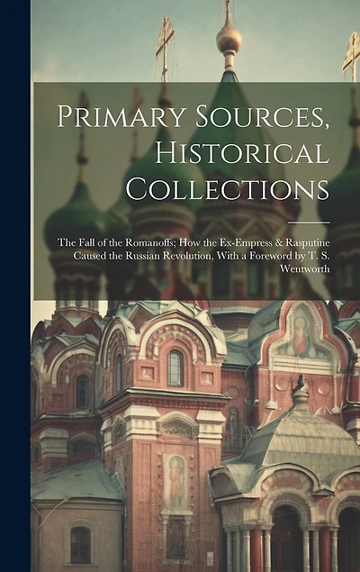 Primary Sources, Historical Collections: The Fall of the Romanoffs; How the Ex-Empress & Rasputine Caused the Russian Revolution, With a Foreword by T. S. Wentworth