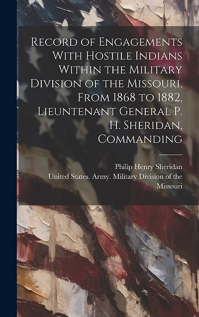 Record of Engagements With Hostile Indians Within the Military Division of the Missouri, From 1868 to 1882, Lieuntenant General P. H. Sheridan, Commanding