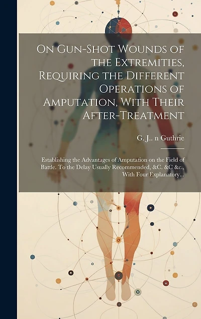 On Gun-shot Wounds of the Extremities, Requiring the Different Operations of Amputation, With Their After-treatment: Establishing the Advantages of Amputation on the Field of Battle. To the Delay Usually Recommended, &c. &c &c., With Four Explanatory...