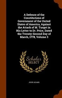 A Defence of the Constitutions of Government of the United States of America, Against the Attack of M. Turgot in His Letter to Dr. Price, Dated the Twenty-Second Day of March, 1778, Volume 3