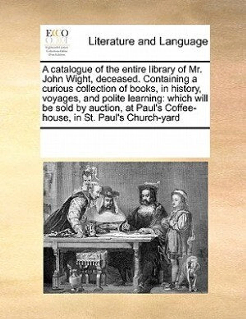 a Catalogue of the Entire Library Mr. John Wight, Deceased. Containing Curious Collection Books, History, Voyages, and Polite Learning: Which Will be Sold by Auction, at Paul's Coffee-house, St. Church-yard