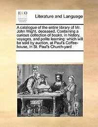 a Catalogue of the Entire Library Mr. John Wight, Deceased. Containing Curious Collection Books, History, Voyages, and Polite Learning: Which Will be Sold by Auction, at Paul's Coffee-house, St. Church-yard