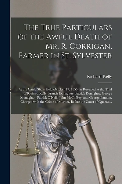 The True Particulars of the Awful Death of Mr. R. Corrigan, Farmer in St. Sylvester [microform]: at the Cattle Show Held October 17, 1855, as Revealed at the Trial of Richard Kelly, Francis Donaghue, Patrick Donaghue, George Monaghan, Patrick O'Neill, ...