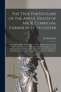 The True Particulars of the Awful Death of Mr. R. Corrigan, Farmer in St. Sylvester [microform]: at the Cattle Show Held October 17, 1855, as Revealed at the Trial of Richard Kelly, Francis Donaghue, Patrick Donaghue, George Monaghan, Patrick O'Neill, ...
