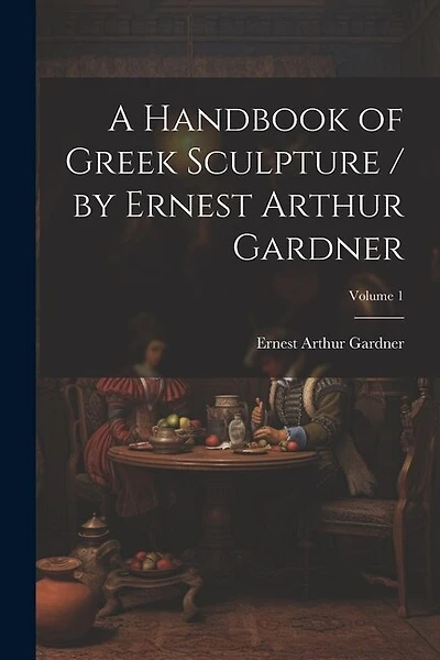 A Handbook of Greek Sculpture / by Ernest Arthur Gardner; Volume 1