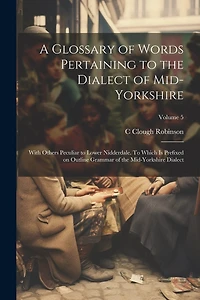 A Glossary of Words Pertaining to the Dialect of Mid-Yorkshire; With Others Peculiar to Lower Nidderdale. To Which is Prefixed on Outline Grammar of the Mid-Yorkshire Dialect; Volume 5