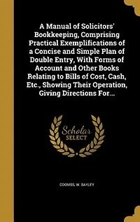 a Manual of Solicitors' Bookkeeping, Comprising Practical Exemplifications Concise and Simple Plan Double Entry, With Forms Account Other Books Relating to Bills Cost, Cash, Etc., Showing Their Operation, Giving Directions For...