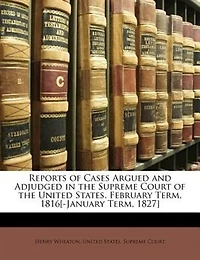 Reports of Cases Argued and Adjudged in the Supreme Court of the United States. February Term, 1816[-January Term, 1827]