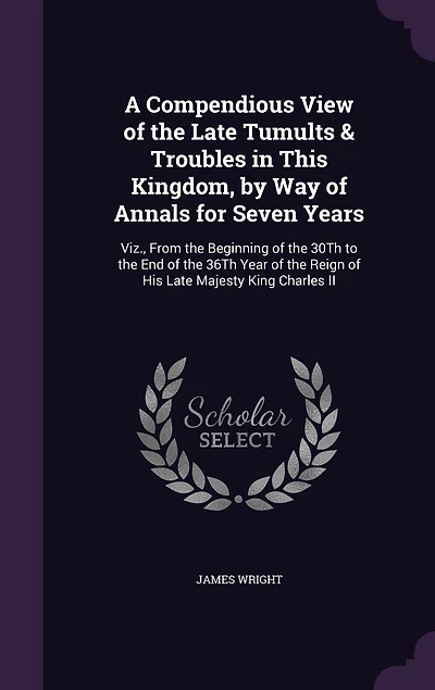 A Compendious View of the Late Tumults & Troubles in This Kingdom, by Way of Annals for Seven Years: Viz., From the Beginning of the 30Th to the End of the 36Th Year of the Reign of His Late Majesty King Charles II