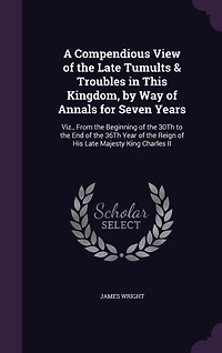 A Compendious View of the Late Tumults & Troubles in This Kingdom, by Way of Annals for Seven Years: Viz., From the Beginning of the 30Th to the End of the 36Th Year of the Reign of His Late Majesty King Charles II