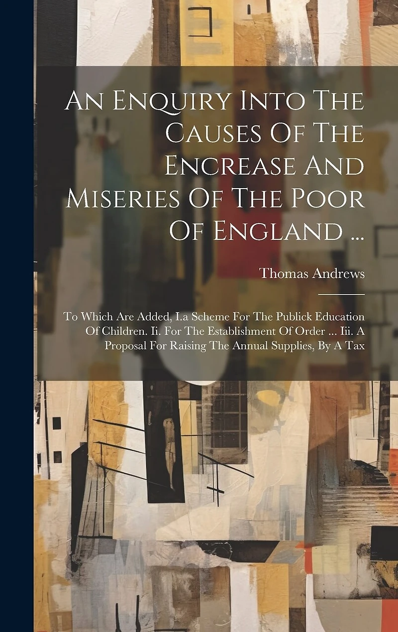 An Enquiry Into The Causes Of The Encrease And Miseries Of The Poor Of England ...: To Which Are Added, I.a Scheme For The Publick Education Of Children. Ii. For The Establishment Of Order ... Iii. A Proposal For Raising The Annual Supplies