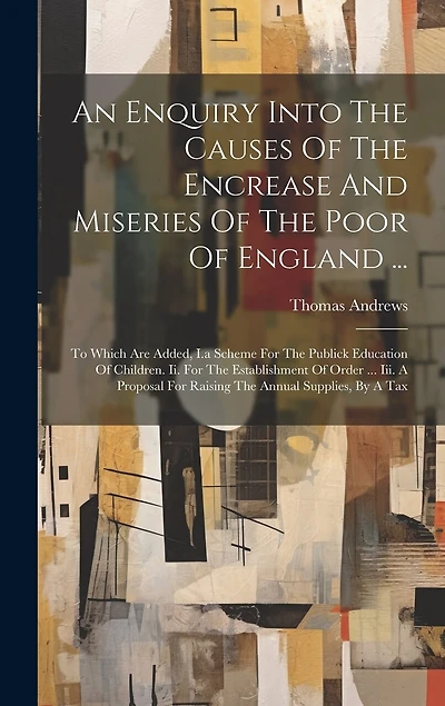 An Enquiry Into The Causes Of The Encrease And Miseries Of The Poor Of England ...: To Which Are Added, I.a Scheme For The Publick Education Of Children. Ii. For The Establishment Of Order ... Iii. A Proposal For Raising The Annual Supplies