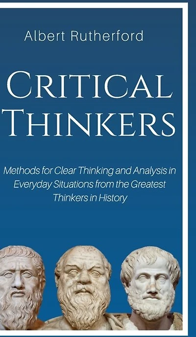Critical Thinkers: Methods For Clear Thinking And Analysis Everyday Situations From The Greatest Thinkers Histor