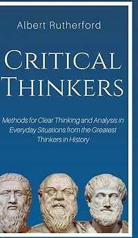 Critical Thinkers: Methods For Clear Thinking And Analysis Everyday Situations From The Greatest Thinkers Histor