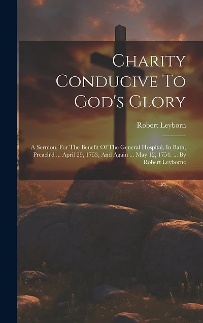 Charity Conducive To God's Glory: A Sermon, For The Benefit Of The General Hospital, In Bath, Preach'd ... April 29, 1753, And Again ... May 12, 1754. ... By Robert Leyborne