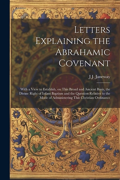 Letters Explaining the Abrahamic Covenant: With a View to Establish, on This Broad and Ancient Basis, the Divine Right of Infant Baptism and the Question Relative to the Mode of Administering This Christian Ordinance