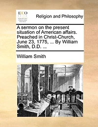 A Sermon On The Present Situation Of American Affairs. Preached Christ Church, June 23, 1775, ... By William Smith,