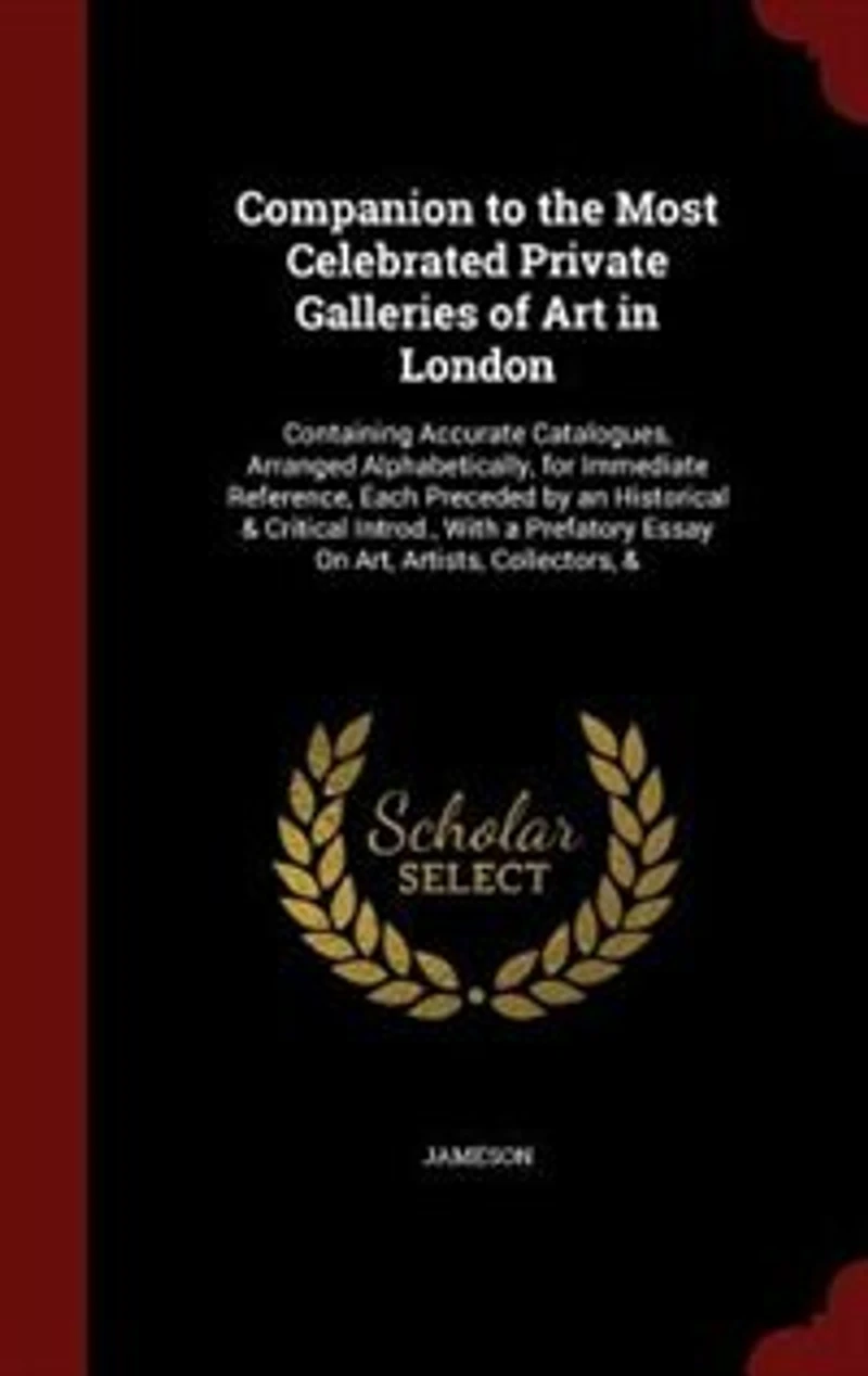 Companion to the Most Celebrated Private Galleries of Art in London: Containing Accurate Catalogues, Arranged Alphabetically, for Immediate Reference, Each Preceded by