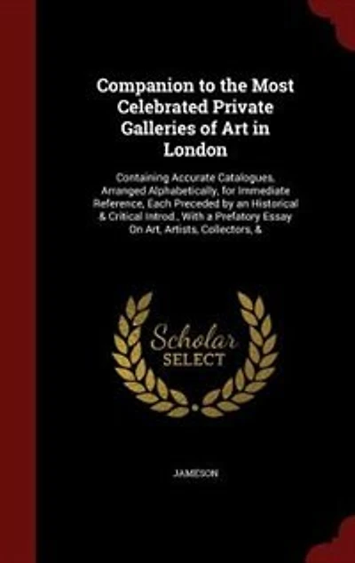 Companion to the Most Celebrated Private Galleries of Art in London: Containing Accurate Catalogues, Arranged Alphabetically, for Immediate Reference, Each Preceded by