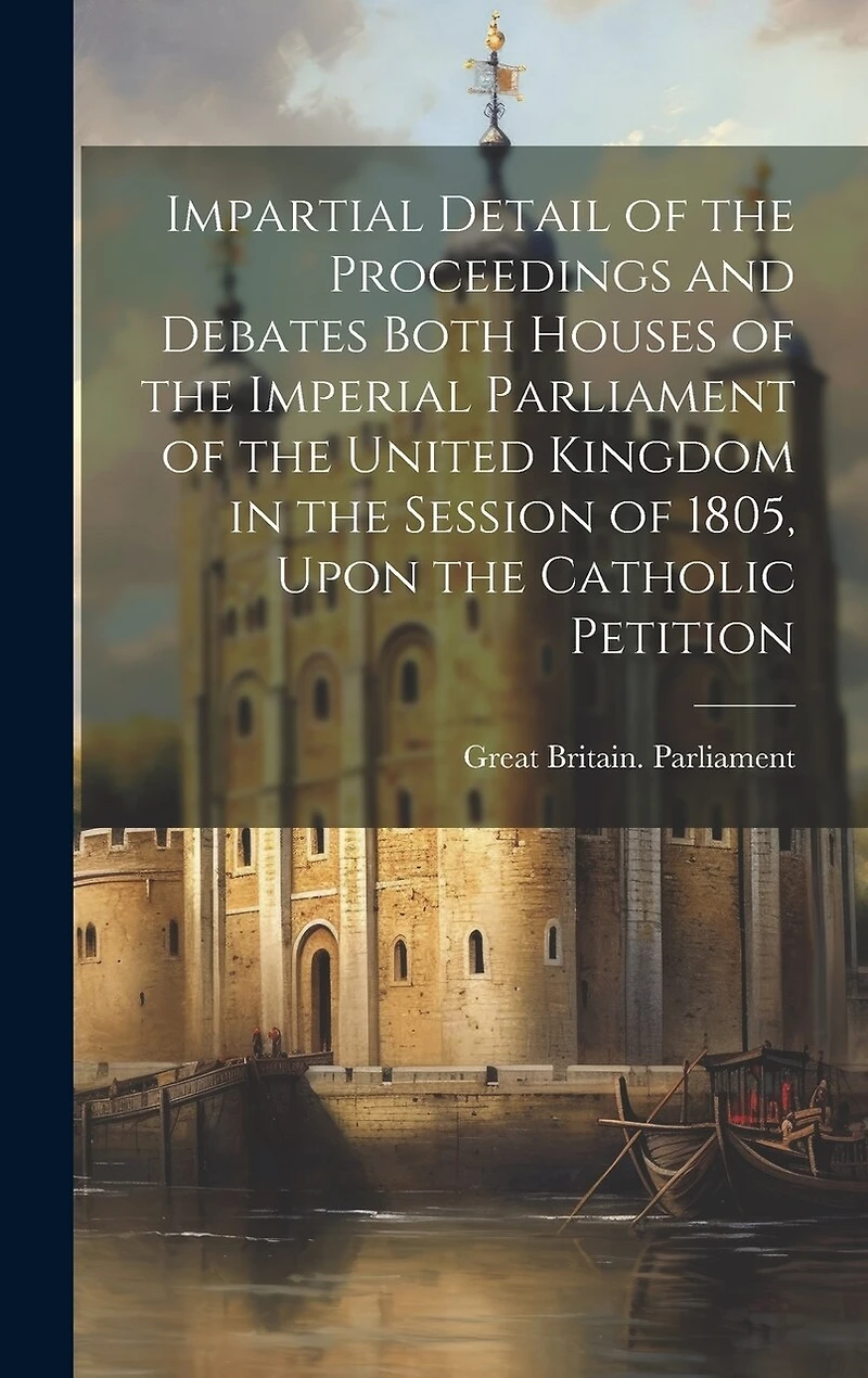 Impartial Detail of the Proceedings and Debates Both Houses of the Imperial Parliament of the United Kingdom in the Session of 1805