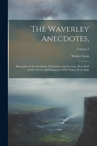 The Waverley Anecdotes,: Illustrative of the Incidents, Characters, and Scenery, Described in the Novels and Romances of Sir Walter Scott, Bart; Volume 2