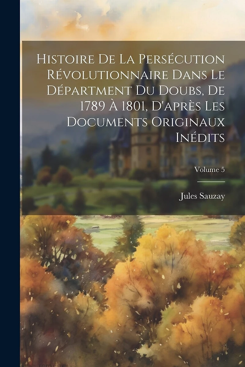 Histoire De La Persécution Révolutionnaire Dans Le Départment Du Doubs, De 1789 À 1801, D'après Les Documents Originaux Inédits; Volume 5