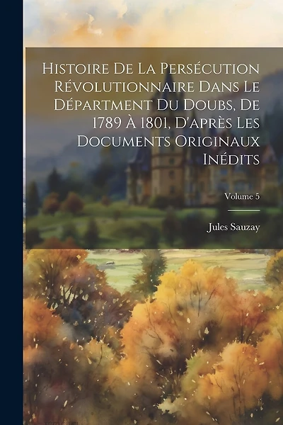 Histoire De La Persécution Révolutionnaire Dans Le Départment Du Doubs, De 1789 À 1801, D'après Les Documents Originaux Inédits; Volume 5