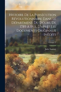 Histoire De La Persécution Révolutionnaire Dans Le Départment Du Doubs, De 1789 À 1801, D'après Les Documents Originaux Inédits; Volume 5