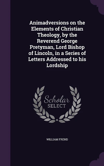 Animadversions on the Elements of Christian Theology, by Reverend George Pretyman, Lord Bishop Lincoln, a Series Letters Addressed to His Lordship