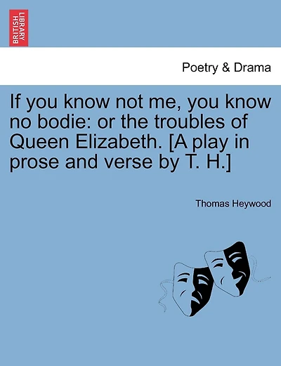 If You Know Not Me, You Know No Bodie: Or The Troubles Of Queen Elizabeth. [a Play In Prose And Verse By T. H.]