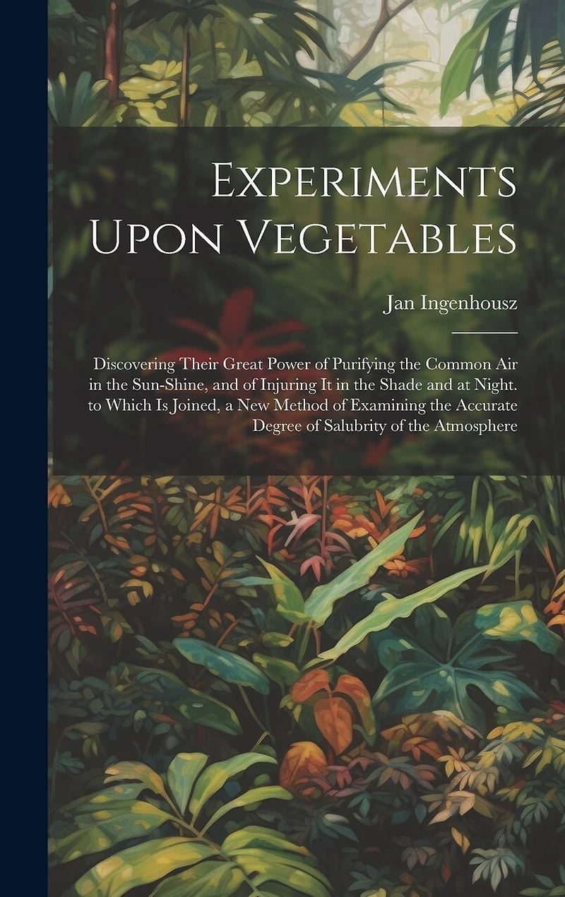 Experiments Upon Vegetables: Discovering Their Great Power of Purifying the Common Air in the Sun-Shine, and of Injuring It in the Shade and at Night. to Which Is Joined, a New Method of Examining the Accurate Degree of Salubrity of the Atmosphere