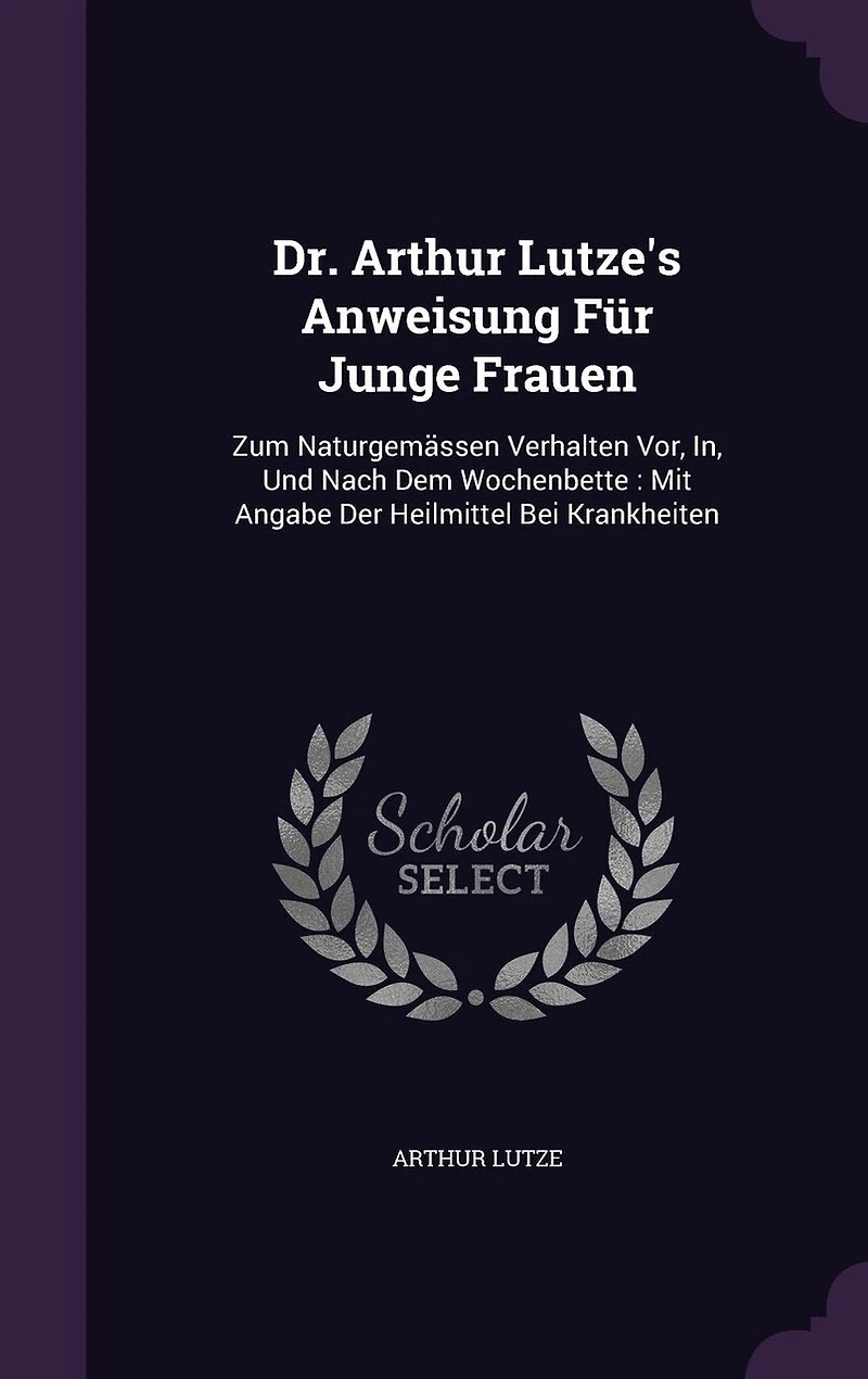 Dr. Arthur Lutze's Anweisung Für Junge Frauen: Zum Naturgemässen Verhalten Vor, In, Und Nach Dem Wochenbette: Mit Angabe Der Heilmittel Bei Krankheiten