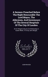 A Sermon Preached Before The Right Honourable The Lord Mayor, The Aldermen, And Governours Of The Several Hospitals Of The City Of London: At St. Bridget's Church, On Wednesday In Easter Week, 1714. By John Waugh,