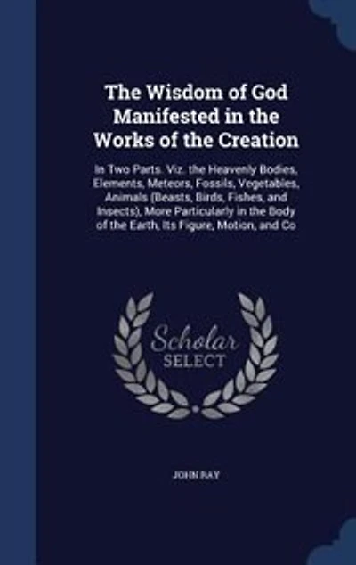 the Wisdom of God Manifested Works Creation: Two Parts. Viz. Heavenly Bodies, Elements, Meteors, Fossils, Vegetables, Animals (Beasts, Bi