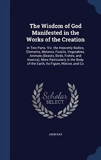 the Wisdom of God Manifested Works Creation: Two Parts. Viz. Heavenly Bodies, Elements, Meteors, Fossils, Vegetables, Animals (Beasts, Bi