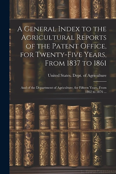 A General Index to the Agricultural Reports of the Patent Office, for Twenty-five Years, From 1837 to 1861; and of the Department of Agriculture, for Fifteen Years, From 1862 to 1876 ...