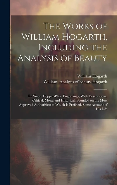The Works of William Hogarth, Including the Analysis of Beauty: In Ninety Copper-plate Engravings, With Descriptions, Critical, Moral and Historical; Founded on the Most Approved Authorities; to Which is Prefixed