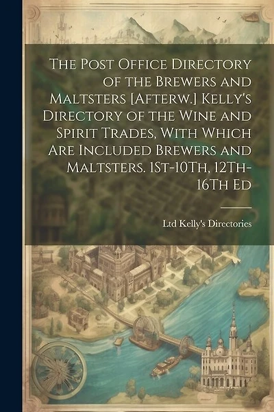 The Post Office Directory of the Brewers and Maltsters [Afterw.] Kelly's Directory of the Wine and Spirit Trades, With Which Are Included Brewers and Maltsters. 1St-10Th, 12Th-16Th Ed