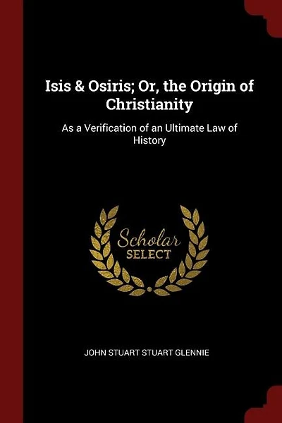 Isis & Osiris; Or, the Origin of Christianity: As a Verification of an Ultimate Law of History