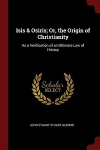 Isis & Osiris; Or, the Origin of Christianity: As a Verification of an Ultimate Law of History