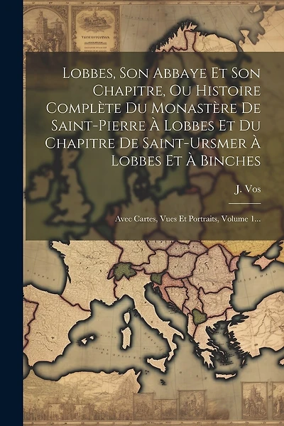 Lobbes, Son Abbaye Et Son Chapitre, Ou Histoire Complète Du Monastère De Saint-pierre À Lobbes Et Du Chapitre De Saint-ursmer À Lobbes Et À Binches: Avec Cartes, Vues Et Portraits, Volume 1...