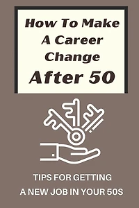 How To Make A Career Change After 50: Tips For Getting A New Job In Your 50s: New Career Ideas For Older Workers