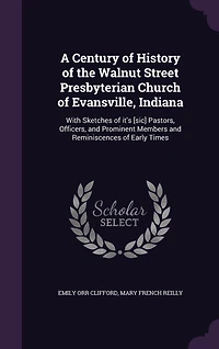 A Century of History the Walnut Street Presbyterian Church Evansville, Indiana: With Sketches it's [sic] Pastors, Officers, and Prominent Members Reminiscences Early Times