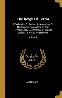 The Reign Of Terror: A Collection Of Authentic Narratives Of The Horrors Committed By The Revolutionary Government Of Fr