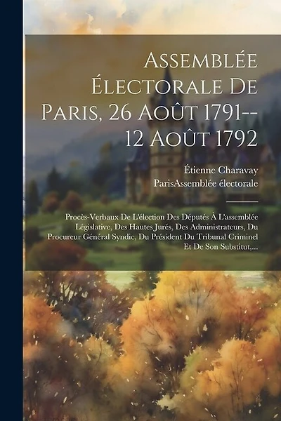 Assemblée Électorale De Paris, 26 Août 1791--12 Août 1792: Procès-verbaux De L'élection Des Députés À L'assemblée Législative, Des Hautes Jurés, Des Administrateurs, Du Procureur Général Syndic, Du Président Du Tribunal Criminel Et De Son Substitut, ...
