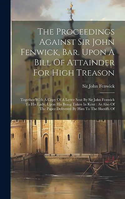 The Proceedings Against Sir John Fenwick, Bar. Upon A Bill Of Attainder For High Treason: Together With A Copy Of A Letter Sent By Sir John Fenwick To His Lady, Upon His Being Taken In Kent: As Also Of The Paper Delivered By Him To The Sheriffs Of